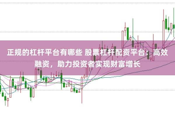 正规的杠杆平台有哪些 股票杠杆配资平台：高效融资，助力投资者实现财富增长