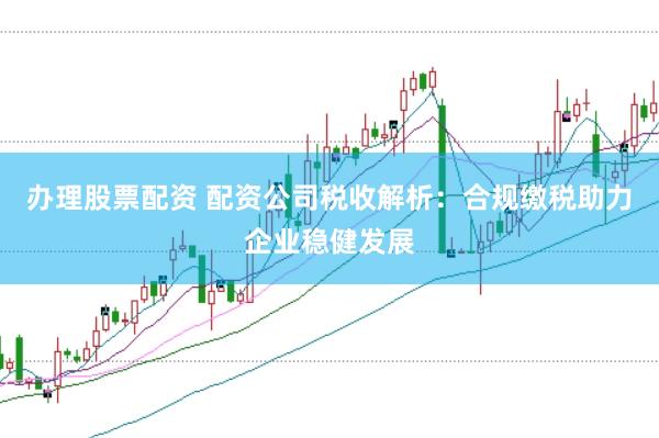 办理股票配资 配资公司税收解析：合规缴税助力企业稳健发展