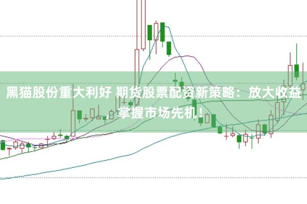 黑猫股份重大利好 期货股票配资新策略：放大收益，掌握市场先机！