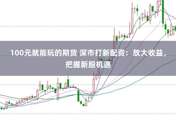 100元就能玩的期货 深市打新配资：放大收益，把握新股机遇
