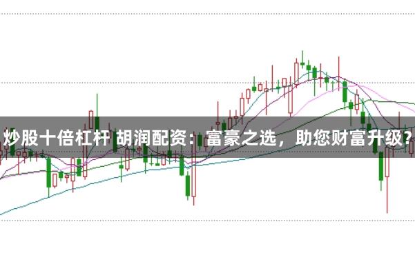 炒股十倍杠杆 胡润配资：富豪之选，助您财富升级？