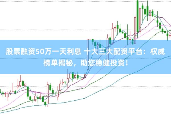 股票融资50万一天利息 十大三大配资平台：权威榜单揭秘，助您稳健投资！
