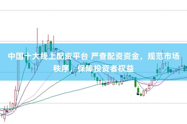 中国十大线上配资平台 严查配资资金，规范市场秩序，保障投资者权益