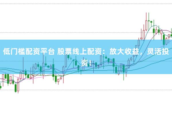 低门槛配资平台 股票线上配资：放大收益，灵活投资！