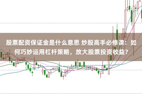 股票配资保证金是什么意思 炒股高手必修课：如何巧妙运用杠杆策略，放大股票投资收益？