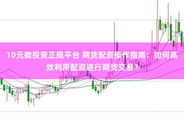 10元微投资正规平台 期货配资操作指南：如何高效利用配资进行期货交易？