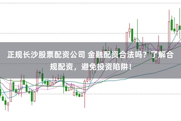 正规长沙股票配资公司 金融配资合法吗？了解合规配资，避免投资陷阱！