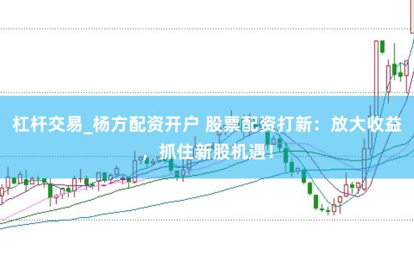 杠杆交易_杨方配资开户 股票配资打新：放大收益，抓住新股机遇！