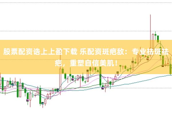 股票配资诰上上盈下载 乐配资斑疤敌：专业祛斑祛疤，重塑自信美肌！
