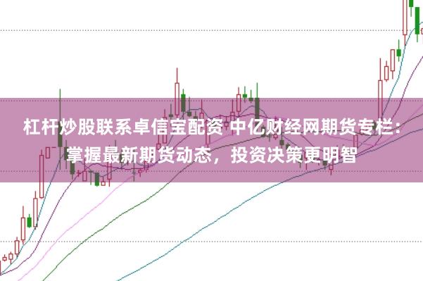 杠杆炒股联系卓信宝配资 中亿财经网期货专栏：掌握最新期货动态，投资决策更明智