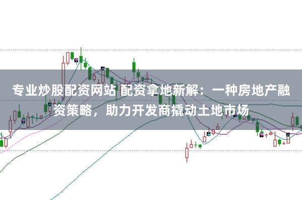 专业炒股配资网站 配资拿地新解：一种房地产融资策略，助力开发商撬动土地市场