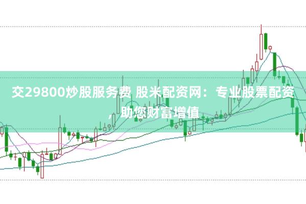 交29800炒股服务费 股米配资网：专业股票配资，助您财富增值