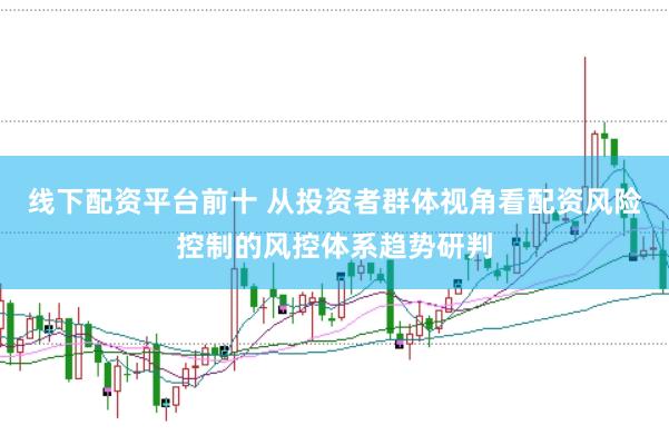 线下配资平台前十 从投资者群体视角看配资风险控制的风控体系趋势研判