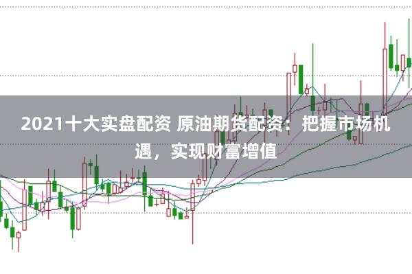 2021十大实盘配资 原油期货配资：把握市场机遇，实现财富增值