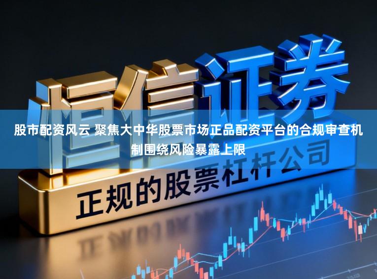 股市配资风云 聚焦大中华股票市场正品配资平台的合规审查机制围绕风险暴露上限