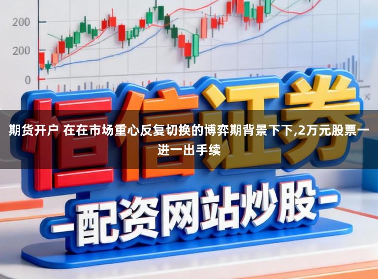 期货开户 在在市场重心反复切换的博弈期背景下下，2万元股票一进一出手续