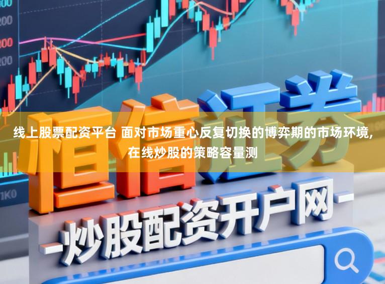 线上股票配资平台 面对市场重心反复切换的博弈期的市场环境，在线炒股的策略容量测