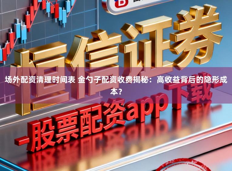场外配资清理时间表 金勺子配资收费揭秘：高收益背后的隐形成本？