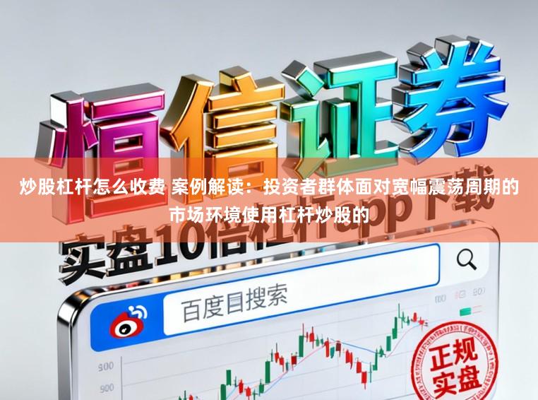 炒股杠杆怎么收费 案例解读：投资者群体面对宽幅震荡周期的市场环境使用杠杆炒股的