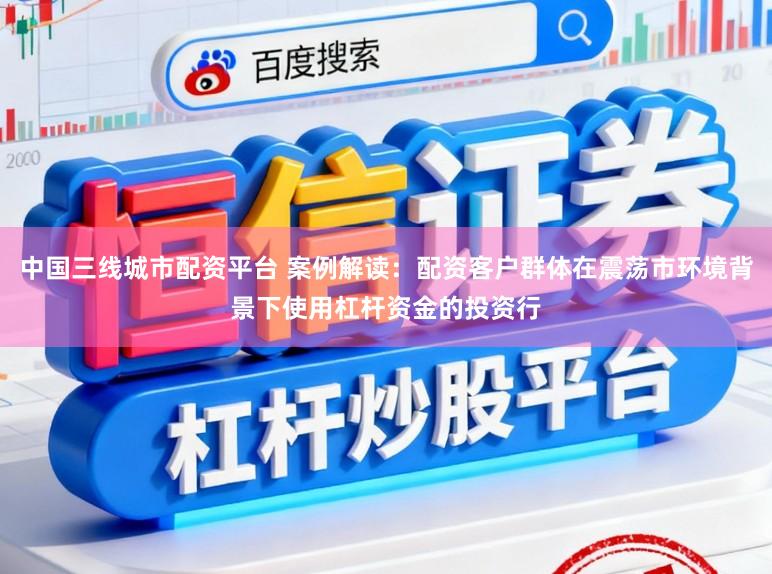 中国三线城市配资平台 案例解读:配资客户群体在震荡市环境背景下使用杠杆资金的投资行